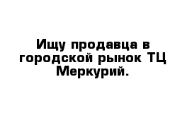 Ищу продавца в городской рынок ТЦ Меркурий.